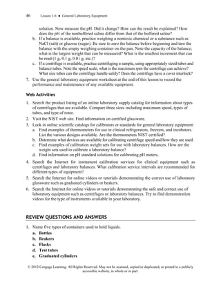46 Lesson 1-6 ● General Laboratory Equipment
© 2012 Cengage Learning. All Rights Reserved. May not be scanned, copied or duplicated, or posted to a publicly
accessible website, in whole or in part.
solution. Now measure the pH. Did it change? How can the result be explained? How
does the pH of the nonbuffered saline differ from that of the buffered saline?
b. If a balance is available, practice weighing a nontoxic chemical or a substance such as
NaCl (salt) or glucose (sugar). Be sure to zero the balance before beginning and tare the
balance with the empty weighing container on the pan. Note the capacity of the balance;
what is the largest weight that can be measured? What is the smallest increment that can
be read (1 g, 0.1 g, 0.01 g, etc.)?
c. If a centrifuge is available, practice centrifuging a sample, using appropriately sized tubes and
balance tubes. Note the speed scale; what is the maximum rpm the centrifuge can achieve?
What size tubes can the centrifuge handle safely? Does the centrifuge have a cover interlock?
7. Use the general laboratory equipment worksheet at the end of this lesson to record the
performance and maintenance of any available equipment.
Web Activities
1. Search the product listing of an online laboratory supply catalog for information about types
of centrifuges that are available. Compare three sizes including maximum speed, types of
tubes, and type of rotor.
2. Visit the NIST web site. Find information on certified glassware.
3. Look in online scientific catalogs for calibrators or standards for general laboratory equipment:
a. Find examples of thermometers for use in clinical refrigerators, freezers, and incubators.
List the various designs available. Are the thermometers NIST certified?
b. Determine what devices are available for calibrating centrifuge speed and how they are used.
c. Find examples of calibration weight sets for use with laboratory balances. How are the
weight sets used to calibrate a laboratory balance?
d. Find information on pH standard solutions for calibrating pH meters.
4. Search the Internet for instrument calibration services for clinical equipment such as
centrifuges and laboratory balances. What calibration service intervals are recommended for
different types of equipment?
5. Search the Internet for online videos or tutorials demonstrating the correct use of laboratory
glassware such as graduated cylinders or beakers.
6. Search the Internet for online videos or tutorials demonstrating the safe and correct use of
laboratory equipment such as centrifuges or laboratory balances. Try to find demonstration
videos for the type of instruments available in your laboratory.
REVIEW QUESTIONS AND ANSWERS
1. Name five types of containers used to hold liquids.
a. Bottles
b. Beakers
c. Flasks
d. Test tubes
e. Graduated cylinders
 
