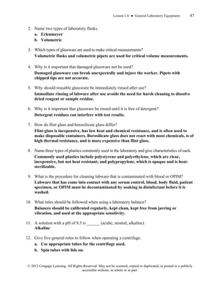 Lesson 1-6 ● General Laboratory Equipment 47
© 2012 Cengage Learning. All Rights Reserved. May not be scanned, copied or duplicated, or posted to a publicly
accessible website, in whole or in part.
2. Name two types of laboratory flasks.
a. Erlenmeyer
b. Volumetric
3. Which types of glassware are used to make critical measurements?
Volumetric flasks and volumetric pipets are used for critical volume measurements.
4. Why is it important that damaged glassware not be used?
Damaged glassware can break unexpectedly and injure the worker. Pipets with
chipped tips are not accurate.
5. Why should reusable glassware be immediately rinsed after use?
Immediate rinsing of labware after use avoids the need for harsh cleaning to dissolve
dried reagent or sample residue.
6. Why is it important that glassware be rinsed until it is free of detergent?
Detergent residues can interfere with test results.
7. How do flint glass and borosilicate glass differ?
Flint glass is inexpensive, has low heat and chemical resistance, and is often used to
make disposable containers. Borosilicate glass does not react with most chemicals, is of
high thermal resistance, and is more expensive than flint glass.
8. Name three types of plastics commonly used in the laboratory and give characteristics of each.
Commonly used plastics include polystyrene and polyethylene, which are clear,
inexpensive, but not heat resistant; and polypropylene, which is opaque and is heat-
sterilizable.
9. What is the procedure for cleaning labware that is contaminated with blood or OPIM?
Labware that has come into contact with any serum control, blood, body fluid, patient
specimen, or OPIM must be decontaminated by soaking in disinfectant before it is
washed.
10. What rules should be followed when using a laboratory balance?
Balances should be calibrated regularly, kept clean, kept free from jarring or
vibration, and used at the appropriate sensitivity.
11. A solution with a pH of 8.5 is ______ (acidic, neutral, alkaline).
Alkaline
12. Give five general rules to follow when operating a centrifuge.
a. Use appropriate tubes for the centrifuge used.
b. Spin tubes with lids on.
 