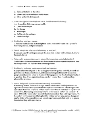 48 Lesson 1-6 ● General Laboratory Equipment
© 2012 Cengage Learning. All Rights Reserved. May not be scanned, copied or duplicated, or posted to a publicly
accessible website, in whole or in part.
c. Balance the tubes in the rotor.
d. Always operate centrifuge with lid closed.
e. Clean spills with disinfectant.
13. Name three types of centrifuges that can be found in a clinical laboratory.
Any three of the following are acceptable:
a. Clinical centrifuges
b. Serological
c. Microfuges
d. Refrigerated centrifuges
e. Ultracentrifuges
14. Explain how autoclaves operate.
Autoclaves sterilize items by heating them under pressurized steam for a specified
time, temperature, and pressure (psi).
15. Why is it important to be careful when using an autoclave?
Burns can occur from the pressurized steam or from contact with hot items that have
been autoclaved.
16. What quality assessment procedures are used for temperature-controlled chambers?
Temperature-controlled chambers are monitored with calibrated thermometers, and
the temperatures are recorded daily or once per shift.
17. Explain why equipment maintenance records are important.
Equipment used in all parts of the testing process must operate correctly. Records of
performance checks, maintenance, and repairs are required in quality assessment
programs and provide a way to document that equipment was functioning normally at
a specified time. When a problem in a procedure occurs, these records can help
pinpoint the problem.
18. Why is it important to maintain a stable laboratory environment?
Laboratory airflow, room air exchange, and air temperature stability influence the
operation of temperature-controlled units such as waterbaths and other temperature-
controlled chambers. Increased airflow over waterbaths will contribute to rapid water
evaporation. Fluctuating room temperatures and increased airflow can also make it
more difficult for temperature-controlled units to maintain their set temperatures. The
laboratory environment must be kept stable, without abrupt temperature changes or
drafts. Either of these conditions can cause temperature-controlled units to be unable
to maintain their set temperatures.
 