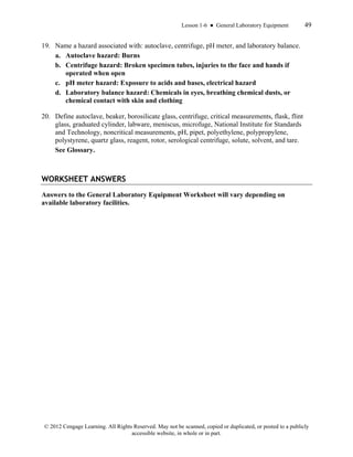 Lesson 1-6 ● General Laboratory Equipment 49
© 2012 Cengage Learning. All Rights Reserved. May not be scanned, copied or duplicated, or posted to a publicly
accessible website, in whole or in part.
19. Name a hazard associated with: autoclave, centrifuge, pH meter, and laboratory balance.
a. Autoclave hazard: Burns
b. Centrifuge hazard: Broken specimen tubes, injuries to the face and hands if
operated when open
c. pH meter hazard: Exposure to acids and bases, electrical hazard
d. Laboratory balance hazard: Chemicals in eyes, breathing chemical dusts, or
chemical contact with skin and clothing
20. Define autoclave, beaker, borosilicate glass, centrifuge, critical measurements, flask, flint
glass, graduated cylinder, labware, meniscus, microfuge, National Institute for Standards
and Technology, noncritical measurements, pH, pipet, polyethylene, polypropylene,
polystyrene, quartz glass, reagent, rotor, serological centrifuge, solute, solvent, and tare.
See Glossary.
WORKSHEET ANSWERS
Answers to the General Laboratory Equipment Worksheet will vary depending on
available laboratory facilities.
 