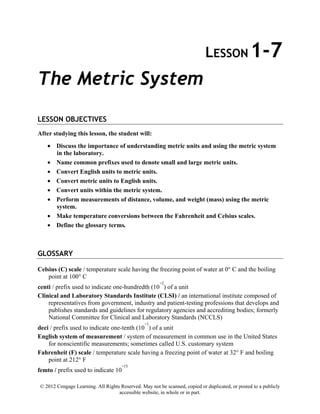 © 2012 Cengage Learning. All Rights Reserved. May not be scanned, copied or duplicated, or posted to a publicly
accessible website, in whole or in part.
LESSON 1-7
The Metric System
LESSON OBJECTIVES
After studying this lesson, the student will:
• Discuss the importance of understanding metric units and using the metric system
in the laboratory.
• Name common prefixes used to denote small and large metric units.
• Convert English units to metric units.
• Convert metric units to English units.
• Convert units within the metric system.
• Perform measurements of distance, volume, and weight (mass) using the metric
system.
• Make temperature conversions between the Fahrenheit and Celsius scales.
• Define the glossary terms.
GLOSSARY
Celsius (C) scale / temperature scale having the freezing point of water at 0° C and the boiling
point at 100° C
centi / prefix used to indicate one-hundredth (10
−2
) of a unit
Clinical and Laboratory Standards Institute (CLSI) / an international institute composed of
representatives from government, industry and patient-testing professions that develops and
publishes standards and guidelines for regulatory agencies and accrediting bodies; formerly
National Committee for Clinical and Laboratory Standards (NCCLS)
deci / prefix used to indicate one-tenth (10
−1
) of a unit
English system of measurement / system of measurement in common use in the United States
for nonscientific measurements; sometimes called U.S. customary system
Fahrenheit (F) scale / temperature scale having a freezing point of water at 32° F and boiling
point at 212° F
femto / prefix used to indicate 10
−15
 