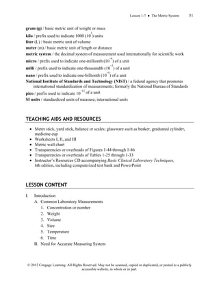 Lesson 1-7 ● The Metric System 51
© 2012 Cengage Learning. All Rights Reserved. May not be scanned, copied or duplicated, or posted to a publicly
accessible website, in whole or in part.
gram (g) / basic metric unit of weight or mass
kilo / prefix used to indicate 1000 (10
3
) units
liter (L) / basic metric unit of volume
meter (m) / basic metric unit of length or distance
metric system / the decimal system of measurement used internationally for scientific work
micro / prefix used to indicate one-millionth (10
−6
) of a unit
milli / prefix used to indicate one-thousandth (10
−3
) of a unit
nano / prefix used to indicate one-billionth (10
−9
) of a unit
National Institute of Standards and Technology (NIST) / a federal agency that promotes
international standardization of measurements; formerly the National Bureau of Standards
pico / prefix used to indicate 10
−12
of a unit
SI units / standardized units of measure; international units
TEACHING AIDS AND RESOURCES
• Meter stick, yard stick, balance or scales; glassware such as beaker, graduated cylinder,
medicine cup
• Worksheets I, II, and III
• Metric wall chart
• Transparencies or overheads of Figures 1-44 through 1-46
• Transparencies or overheads of Tables 1-25 through 1-33
• Instructor’s Resources CD accompanying Basic Clinical Laboratory Techniques,
6th edition, including computerized test bank and PowerPoint
LESSON CONTENT
I. Introduction
A. Common Laboratory Measurements
1. Concentration or number
2. Weight
3. Volume
4. Size
5. Temperature
6. Time
B. Need for Accurate Measuring System
 