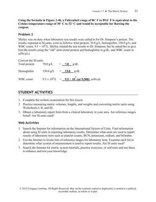 Lesson 1-7 ● The Metric System 53
© 2012 Cengage Learning. All Rights Reserved. May not be scanned, copied or duplicated, or posted to a publicly
accessible website, in whole or in part.
Using the formula in Figure 1-46, a Fahrenheit range of 86° F to 89.6° F is equivalent to the
Celsius temperature range of 30° C to 32° C and would be acceptable for thawing the
reagent.
Problem 2
Shirley was on duty when laboratory test results were called in for Dr. Simpson’s patient. The
results, reported in SI units, were as follows: total protein, 70.0 g/L; hemoglobin, 150.0 g/L; and
WBC count, 9.5 × 109
/L. Shirley related the test results to Dr. Simpson, but he asked her to give
him the results using the “old” units (total protein and hemoglobin in g/dL, and WBC count in
cells/µL).
Convert the SI units.
Total protein 70.0 g/L = 7.0 g/dL
Hemoglobin 150.0 g/L = 15.0 g/dL
WBC count 9.5 × 109
/L = 9.5 × 10
3
(or 9,500) cells/µL
STUDENT ACTIVITIES
1. Complete the written examination for this lesson.
2. Practice measuring metric volumes, lengths, and weights and converting metric units using
Worksheets I, II, and III.
3. Obtain a laboratory report form from a clinical laboratory in your area. Are reference ranges
listed? Are SI units used?
Web Activities
1. Search the Internet for information on the International System of Units. Find information
about using SI units in reporting laboratory results. Determine what units are used to report
results of laboratory tests such as platelet counts, BUN, potassium, sodium, and bilirubin.
2. Use the Internet to locate lists of reference ranges for laboratory tests. Examine each list to
determine what system of measurement is used to report results. Are SI units used?
3. Search the Internet for metric system tutorials, practice exercises, or self-tests and use these
to enhance and test your knowledge.
 
