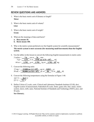 54 Lesson 1-7 ● The Metric System
© 2012 Cengage Learning. All Rights Reserved. May not be scanned, copied or duplicated, or posted to a publicly
accessible website, in whole or in part.
REVIEW QUESTIONS AND ANSWERS
1. What is the basic metric unit of distance or length?
Meter
2. What is the basic metric unit of volume?
Liter
3. What is the basic metric unit of weight?
Gram
4. What are the meanings of deca and hecto?
a. Deca means 10.
b. Hecto means 100.
5. Why is the metric system preferred over the English system for scientific measurements?
The metric system is more accurate (for measuring small increments) than the English
system.
6. Use the tables in this lesson to convert the following English measurements to metric units:
3 inches = ___7.6 __ cm or 76 mm
5 qt = ___4.75 L or __4750_(or 4.75 × 103
)___ mL
64 oz = __1,792 g or 1.792 kg or 1.792 × 10
6
mg
7. Convert the following units:
12 mg = 12,000 (or 1.2 ×104
) μg or 0.012 g
50 mL = 50,000 ( or 5.0 × 104
) μL or 50 cc or __0.5 dL
8. Convert the following temperatures using the formulas in Figure 1-46:
101° F = __38.3° C
25° C = __77° F
9. Define Celsius (C) scale, centi, Clinical and Laboratory Standards Institute (CLSI), deci,
English system of measurement, Fahrenheit (F) scale, femto, gram, kilo, liter, meter, metric
system, micro, milli, nano, National Institute of Standards and Technology (NIST), pico, and
SI units.
See Glossary.
 