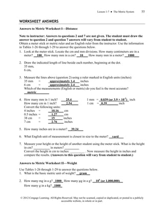Lesson 1-7 ● The Metric System 55
© 2012 Cengage Learning. All Rights Reserved. May not be scanned, copied or duplicated, or posted to a publicly
accessible website, in whole or in part.
WORKSHEET ANSWERS
Answers to Metric Worksheet I—Distance
Note to instructor: Answers to questions 2 and 7 are not given. The student must draw the
answer to question 2 and question 7 answers will vary from student to student.
Obtain a meter stick or metric ruler and an English ruler from the instructor. Use the information
in Tables 1-26 through 1-29 to answer the questions below.
1. Look at the meter stick. Locate the cm and mm divisions. How many centimeters are in a
meter? __100_ How many mm in a cm? __10___ How many mm in a meter? __1000___
2. Draw the indicated length of line beside each number, beginning at the dot.
35 mm.
6 cm.
3. Measure the lines above (question 2) using a ruler marked in English units (inches):
35 mm = _approximately 1.4___ inches
6 cm = _approximately 2.4___ inches
Which of the measurements (English or metric) do you feel is the most accurate?
__metric________
4. How many mm in 1 inch? ___25.4____ 1 mm = _0.039 (or 3.9 × 10-2
)_ inch
How many cm in 1 inch? ___2.54____ 1 cm = _0.39_______ inch
Convert the following units:
4 inches = __10.16___ cm
0.5 inches = __1.27____ cm
38 cm = __15_____ inches
7 cm = __2.76____ inches
5. How many inches are in a meter? __39.24___
6. What English unit of measurement is closest in size to the meter? __yard___
7. Measure your height or the height of another student using the meter stick. What is the height
in cm? __________ in meters? _________
Convert the height in cm to inches: _________ . Now measure the height in inches and
compare the results. (Answers to this question will vary from student to student.)
Answers to Metric Worksheet II—Weight
Use Tables 1-26 through 1-29 to answer the questions below.
1. What is the basic metric unit of weight? __gram__
2. How many mg in a g? _1000_ How many μg in a g? __106
(or 1,000,000)__
How many g in a kg? _1000_
 