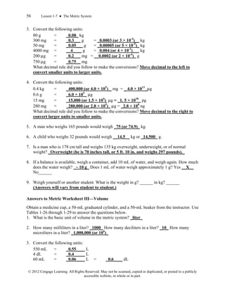 56 Lesson 1-7 ● The Metric System
© 2012 Cengage Learning. All Rights Reserved. May not be scanned, copied or duplicated, or posted to a publicly
accessible website, in whole or in part.
3. Convert the following units:
80 g = _0.08_ kg
300 mg = _0.3___ g = _0.0003 (or 3 × 10-4
)__ kg
50 mg = _0.05___ g = _0.00005 (or 5 × 10-5
)_ kg
4000 mg = __4____ g = _0.004 (or 4 × 10-3
)___ kg
200 μg = _0.2___ mg = __0.0002 (or 2 × 10-4
)_ g
750 μg = _0.75__ mg
What decimal rule did you follow to make the conversions? Move decimal to the left to
convert smaller units to larger units.
4. Convert the following units:
0.4 kg = _400,000 (or 4.0 × 105
) _ mg = _ 4.0 × 1011
_μg
0.6 g = _6.0 × 105
_ μg
15 mg = _15,000 (or 1.5 × 104
) μg = _1. 5 × 1010
_ pg
280 mg = _280,000 (or 2.8 × 105
)_ μg = _2.8 × 108
ng
What decimal rule did you follow to make the conversions? Move decimal to the right to
convert larger units to smaller units.
5. A man who weighs 165 pounds would weigh _75 (or 74.9)_ kg.
6. A child who weighs 32 pounds would weigh __14.5__ kg or _14,500_ g.
7. Is a man who is 178 cm tall and weighs 135 kg overweight, underweight, or of normal
weight? _Overweight (he is 70 inches tall, or 5 ft. 10 in, and weighs 297 pounds)._
8. If a balance is available, weigh a container, add 10 mL of water, and weigh again. How much
does the water weigh? _~ 10 g_ Does 1 mL of water weigh approximately 1 g? Yes __X__
No______
9. Weigh yourself or another student. What is the weight in g? ______ in kg? ______
(Answers will vary from student to student.)
Answers to Metric Worksheet III—Volume
Obtain a medicine cup, a 50-mL graduated cylinder, and a 50-mL beaker from the instructor. Use
Tables 1-26 through 1-29 to answer the questions below.
1. What is the basic unit of volume in the metric system? _liter_
2. How many milliliters in a liter? _1000_ How many deciliters in a liter? _10_ How many
microliters in a liter? _1,000,000 (or 106
)_
3. Convert the following units:
550 mL = _0.55____ L
4 dL = _0.4_____ L
60 mL = _0.06____ L = _0.6____ dL
 