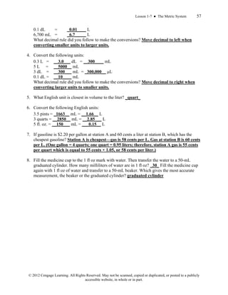 Lesson 1-7 ● The Metric System 57
© 2012 Cengage Learning. All Rights Reserved. May not be scanned, copied or duplicated, or posted to a publicly
accessible website, in whole or in part.
0.1 dL = _0.01____ L
6,700 mL = _6.7_____ L
What decimal rule did you follow to make the conversions? Move decimal to left when
converting smaller units to larger units.
4. Convert the following units:
0.3 L = __3.0___ dL = __300____ mL
5 L = __5000__ mL
3 dL = __300___ mL = _300,000__ μL
0.1 dL = __10____ mL
What decimal rule did you follow to make the conversions? Move decimal to right when
converting larger units to smaller units.
5. What English unit is closest in volume to the liter? _quart_
6. Convert the following English units:
3.5 pints = _1663__ mL = __1.66__ L
3 quarts = __2850__ mL = __2.85___ L
5 fl. oz. = __150___ mL = ___0.15__ L
7. If gasoline is $2.20 per gallon at station A and 60 cents a liter at station B, which has the
cheapest gasoline? Station A is cheapest—gas is 58 cents per L. Gas at station B is 60 cents
per L. (One gallon = 4 quarts; one quart = 0.95 liters; therefore, station A gas is 55 cents
per quart which is equal to 55 cents × 1.05, or 58 cents per liter.)
8. Fill the medicine cup to the 1 fl oz mark with water. Then transfer the water to a 50-mL
graduated cylinder. How many milliliters of water are in 1 fl oz? _30_ Fill the medicine cup
again with 1 fl oz of water and transfer to a 50-mL beaker. Which gives the most accurate
measurement, the beaker or the graduated cylinder? graduated cylinder
 