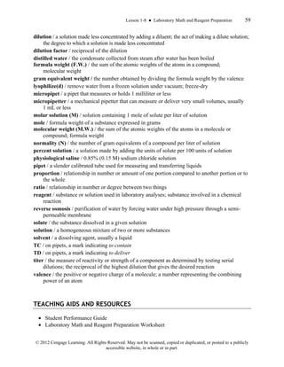 Lesson 1-8 ● Laboratory Math and Reagent Preparation 59
© 2012 Cengage Learning. All Rights Reserved. May not be scanned, copied or duplicated, or posted to a publicly
accessible website, in whole or in part.
dilution / a solution made less concentrated by adding a diluent; the act of making a dilute solution;
the degree to which a solution is made less concentrated
dilution factor / reciprocal of the dilution
distilled water / the condensate collected from steam after water has been boiled
formula weight (F.W.) / the sum of the atomic weights of the atoms in a compound;
molecular weight
gram equivalent weight / the number obtained by dividing the formula weight by the valence
lyophilize(d) / remove water from a frozen solution under vacuum; freeze-dry
micropipet / a pipet that measures or holds 1 milliliter or less
micropipetter / a mechanical pipetter that can measure or deliver very small volumes, usually
1 mL or less
molar solution (M) / solution containing 1 mole of solute per liter of solution
mole / formula weight of a substance expressed in grams
molecular weight (M.W.) / the sum of the atomic weights of the atoms in a molecule or
compound; formula weight
normality (N) / the number of gram equivalents of a compound per liter of solution
percent solution / a solution made by adding the units of solute per 100 units of solution
physiological saline / 0.85% (0.15 M) sodium chloride solution
pipet / a slender calibrated tube used for measuring and transferring liquids
proportion / relationship in number or amount of one portion compared to another portion or to
the whole
ratio / relationship in number or degree between two things
reagent / substance or solution used in laboratory analyses; substance involved in a chemical
reaction
reverse osmosis / purification of water by forcing water under high pressure through a semi-
permeable membrane
solute / the substance dissolved in a given solution
solution / a homogeneous mixture of two or more substances
solvent / a dissolving agent, usually a liquid
TC / on pipets, a mark indicating to contain
TD / on pipets, a mark indicating to deliver
titer / the measure of reactivity or strength of a component as determined by testing serial
dilutions; the reciprocal of the highest dilution that gives the desired reaction
valence / the positive or negative charge of a molecule; a number representing the combining
power of an atom
TEACHING AIDS AND RESOURCES
• Student Performance Guide
• Laboratory Math and Reagent Preparation Worksheet
 