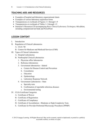 6 Lesson 1-1 ● Introduction to the Clinical Laboratory
© 2012 Cengage Learning. All Rights Reserved. May not be scanned, copied or duplicated, or posted to a publicly
accessible website, in whole or in part.
TEACHING AIDS AND RESOURCES
• Examples of hospital and laboratory organizational charts
• Examples of various laboratory requisition forms
• Transparencies or overheads of Figures 1-1 through 1-9
• Transparencies or overheads of Tables 1-1 through 1-5
• Instructor’s Resources CD accompanying Basic Clinical Laboratory Techniques, 6th edition,
including computerized test bank and PowerPoint
LESSON CONTENT
I. Introduction
II. Regulation of Clinical Laboratories
A. CLIA ’88
B. Centers for Medicare and Medicaid Services (CMS)
III. Types of Clinical Laboratories
A. Hospital Laboratories
B. Nonhospital Clinical Laboratories
1. Physician office laboratories
2. Reference laboratories
3. Government laboratories—federal
a. Centers for Disease Control and Prevention
b. Consultation
c. Education
d. Epidemiology
e. Laboratory Response Network
4. Government Laboratories—State
a. Specialty tests
b. Confirmation of reportable infectious diseases
c. Environmental testing
IV. CLIA Certificate Categories
A. Certificate of Waiver
B. Certificate of Registration
C. Certificate of Compliance
D. Certificate of Accreditation—Moderate or High-Complexity Tests
E. Certificate for Provider-Performed Microscopy Procedures (PPMP)
 