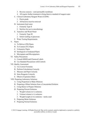 Lesson 1-8 ● Laboratory Math and Reagent Preparation 61
© 2012 Cengage Learning. All Rights Reserved. May not be scanned, copied or duplicated, or posted to a publicly
accessible website, in whole or in part.
3. Reverse osmosis—semi-permeable membrane
4. All require further treatment to bring them to standard of reagent water
C. Clinical Laboratory Reagent Water (CLRW)
1. Purest grade
2. All bacteria must be removed
D. Instrument feed water
1. Formerly Type II
2. Sterilize for use in microbiology
E. Autoclave and Wash Water
1. Formerly Type III
2. Initial washing of glassware
F. Water Testing Requirements
V. Pipets
A. To Deliver (TD) Pipets
B. To Contain (TC) Pipets
C. Volumetric Pipets
D. Serological or Graduated Pipets
E. Micropipets and Micropipetters
VI. Safety Precautions
A. Consult MSDS and Chemical Labels
B. Use Standard Precautions with Controls
VII. Quality Assessment
A. Use Correct Formulas
B. Perform Calculations Correctly
C. Measure and Pipet Correctly
D. Store Reagents Correctly
E. Observe Expiration Dates
VIII. Preparing Laboratory Solutions
A. Using Proportion to Make Dilutions
B. Preparing a Dilute Solution from a Concentrated Solution
C. Using Ratios to Prepare Dilutions
D. Preparing Percent Solutions
1. Weight/volume (w/v) solutions
2. Volume/volume (v/v) solutions
3. Weight/weight (w/w) solutions—rarely used
E. Preparing Molar Solutions
F. Preparing Normal Solutions
 