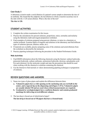 Lesson 1-8 ● Laboratory Math and Reagent Preparation 63
© 2012 Cengage Learning. All Rights Reserved. May not be scanned, copied or duplicated, or posted to a publicly
accessible website, in whole or in part.
Case Study 3
A laboratory scientist made a serial dilution of a patient's serum sample to determine the titer of
an antibody. She found that the endpoint, the last dilution in which a reaction occurred, was in
the tube with the 1/128 serum dilution. What is the titer of the test?
The titer is 128.
STUDENT ACTIVITIES
1. Complete the written examination for this lesson.
2. Practice the calculations for percent solutions, proportions, ratios, normality and molarity
using the laboratory math and reagent preparation worksheet.
3. Find examples of solutions prepared using percent, dilutions, or ratios in a chemistry or
similar textbook. Examine labels of reagents and solutions in the laboratory and find different
types of solutions (percent, dilution, molar, etc.).
4. If materials are available, practice preparing some of the solutions and serial dilutions from
the worksheet as directed by the instructor.
5. Practice pipetting techniques following the procedure in the Student Performance Guide.
Web Activities
1. Find MSDS information about the following chemicals using the Internet: sodium hydroxide,
potassium hydroxide, sodium carbonate, ammonium hydroxide, dextrose, and glutamic acid.
For each chemical, list the molecular weight and state the precautions that should be used
when working with the chemical or solutions containing the chemical.
2. Use the Internet to find tutorials or videos demonstrating pipetting techniques or preparation
of solutions.
REVIEW QUESTIONS AND ANSWERS
1. Name two types of glass pipets and explain the differences between them.
a. Volumetric pipets have a wide opening on the suctioning end, an oval bulb in the
center, and a tapered tip on the dispensing end (Figure 1-47A). Volumetric pipets
are usually labeled TD and are used when critical measurements are required.
b. Graduated or serological pipets have a uniform diameter and contain graduated
markings for delivering several different volumes.
2. The last drop is forced out of which kind of pipet?
The last drop is forced out of TD pipets that have a frosted band.
 