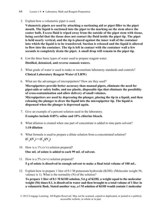 64 Lesson 1-8 ● Laboratory Math and Reagent Preparation
© 2012 Cengage Learning. All Rights Reserved. May not be scanned, copied or duplicated, or posted to a publicly
accessible website, in whole or in part.
3. Explain how a volumetric pipet is used.
Volumetric pipets are used by attaching a suctioning aid or pipet filler to the pipet
mouth. The liquid is suctioned into the pipet to the marking on the stem above the
center bulb. Excess fluid is wiped away from the outside of the pipet stem with tissue,
being careful that the tissue does not contact the fluid inside the pipet tip. The pipet
is held nearly vertical, and the tip is placed against the inner wall of the container
into which the liquid is to be transferred. Suction is released and the liquid is allowed
to flow into the container. The tip is left in contact with the container wall a few
seconds to completely drain the pipet. A small drop will remain in the pipet tip.
4. List the three basic types of water used to prepare reagent water.
Distilled, deionized, and reverse osmosis waters.
5. What grade of water is used to make or reconstitute laboratory standards and controls?
Clinical Laboratory Reagent Water (CLRW)
6. What are the advantages of micropipetters? How are they used?
Micropipetters provide better accuracy than manual pipets, eliminate the need for
pipet-aids or safety bulbs, and use plastic, disposable tips that eliminate the possibility
of cross-contamination and allow delivery of small volumes.
Micropipetters are used by depressing the plunger, placing the tip in a liquid, and then
releasing the plunger to draw the liquid into the micropipetter tip. The liquid is
dispensed when the plunger is depressed again.
7. Give an example of a percent solution used in the laboratory.
Examples include 0.85% saline and 10% chlorine bleach.
8. What dilution is created when one part of concentrate is added to nine parts solvent?
1:10 dilution
9. What formula is used to prepare a dilute solution from a concentrated solution?
(C1
)(V1
) = (C2
)(V2
)
10. How is a 1% (v/v) solution prepared?
One mL of solute is added to each 99 mL of solvent.
11. How is a 5% (w/v) solution prepared?
5 g of solute is dissolved in enough solvent to make a final total volume of 100 mL.
12. Explain how to prepare 1 liter of 0.1 M potassium hydroxide (KOH). (Molecular weight 56;
valence is 1). What is the normality (N) of the solution?
To prepare 1 liter of 0.1 M KOH solution, 5.6 g of KOH, a weight equal to the molecular
weight (56) times 0.1, is dissolved in water and then brought to a total volume of 1 liter in
a volumetric flask. Stated another way, a l M solution of KOH would contain 1 molecular
 