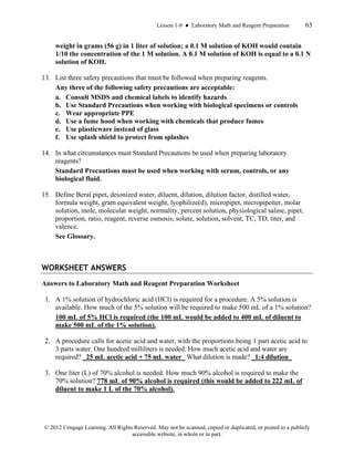 Lesson 1-8 ● Laboratory Math and Reagent Preparation 65
© 2012 Cengage Learning. All Rights Reserved. May not be scanned, copied or duplicated, or posted to a publicly
accessible website, in whole or in part.
weight in grams (56 g) in 1 liter of solution; a 0.1 M solution of KOH would contain
1/10 the concentration of the 1 M solution. A 0.1 M solution of KOH is equal to a 0.1 N
solution of KOH.
13. List three safety precautions that must be followed when preparing reagents.
Any three of the following safety precautions are acceptable:
a. Consult MSDS and chemical labels to identify hazards
b. Use Standard Precautions when working with biological specimens or controls
c. Wear appropriate PPE
d. Use a fume hood when working with chemicals that produce fumes
e. Use plasticware instead of glass
f. Use splash shield to protect from splashes
14. In what circumstances must Standard Precautions be used when preparing laboratory
reagents?
Standard Precautions must be used when working with serum, controls, or any
biological fluid.
15. Define Beral pipet, deionized water, diluent, dilution, dilution factor, distilled water,
formula weight, gram equivalent weight, lyophilize(d), micropipet, micropipetter, molar
solution, mole, molecular weight, normality, percent solution, physiological saline, pipet,
proportion, ratio, reagent, reverse osmosis, solute, solution, solvent, TC, TD, titer, and
valence.
See Glossary.
WORKSHEET ANSWERS
Answers to Laboratory Math and Reagent Preparation Worksheet
1. A 1% solution of hydrochloric acid (HCl) is required for a procedure. A 5% solution is
available. How much of the 5% solution will be required to make 500 mL of a 1% solution?
100 mL of 5% HCl is required (the 100 mL would be added to 400 mL of diluent to
make 500 mL of the 1% solution).
2. A procedure calls for acetic acid and water, with the proportions being 1 part acetic acid to
3 parts water. One hundred milliliters is needed. How much acetic acid and water are
required? _25 mL acetic acid + 75 mL water_ What dilution is made? _1:4 dilution_
3. One liter (L) of 70% alcohol is needed. How much 90% alcohol is required to make the
70% solution? 778 mL of 90% alcohol is required (this would be added to 222 mL of
diluent to make 1 L of the 70% alcohol).
 