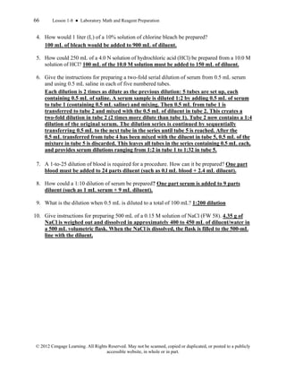 66 Lesson 1-8 ● Laboratory Math and Reagent Preparation
© 2012 Cengage Learning. All Rights Reserved. May not be scanned, copied or duplicated, or posted to a publicly
accessible website, in whole or in part.
4. How would 1 liter (L) of a 10% solution of chlorine bleach be prepared?
100 mL of bleach would be added to 900 mL of diluent.
5. How could 250 mL of a 4.0 N solution of hydrochloric acid (HCl) be prepared from a 10.0 M
solution of HCl? 100 mL of the 10.0 M solution must be added to 150 mL of diluent.
6. Give the instructions for preparing a two-fold serial dilution of serum from 0.5 mL serum
and using 0.5 mL saline in each of five numbered tubes.
Each dilution is 2 times as dilute as the previous dilution: 5 tubes are set up, each
containing 0.5 mL of saline. A serum sample is diluted 1:2 by adding 0.5 mL of serum
to tube 1 (containing 0.5 mL saline) and mixing. Then 0.5 mL from tube 1 is
transferred to tube 2 and mixed with the 0.5 mL of diluent in tube 2. This creates a
two-fold dilution in tube 2 (2 times more dilute than tube 1). Tube 2 now contains a 1:4
dilution of the original serum. The dilution series is continued by sequentially
transferring 0.5 mL to the next tube in the series until tube 5 is reached. After the
0.5 mL transferred from tube 4 has been mixed with the diluent in tube 5, 0.5 mL of the
mixture in tube 5 is discarded. This leaves all tubes in the series containing 0.5 mL each,
and provides serum dilutions ranging from 1:2 in tube 1 to 1:32 in tube 5.
7. A 1-to-25 dilution of blood is required for a procedure. How can it be prepared? One part
blood must be added to 24 parts diluent (such as 0.l mL blood + 2.4 mL diluent).
8. How could a 1:10 dilution of serum be prepared? One part serum is added to 9 parts
diluent (such as 1 mL serum + 9 mL diluent).
9. What is the dilution when 0.5 mL is diluted to a total of 100 mL? 1:200 dilution
10. Give instructions for preparing 500 mL of a 0.15 M solution of NaCl (FW 58). 4.35 g of
NaCl is weighed out and dissolved in approximately 400 to 450 mL of diluent/water in
a 500 mL volumetric flask. When the NaCl is dissolved, the flask is filled to the 500-mL
line with the diluent.
 