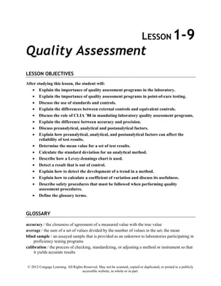 © 2012 Cengage Learning. All Rights Reserved. May not be scanned, copied or duplicated, or posted to a publicly
accessible website, in whole or in part.
LESSON 1-9
Quality Assessment
LESSON OBJECTIVES
After studying this lesson, the student will:
• Explain the importance of quality assessment programs in the laboratory.
• Explain the importance of quality assessment programs in point-of-care testing.
• Discuss the use of standards and controls.
• Explain the differences between external controls and equivalent controls.
• Discuss the role of CLIA ’88 in mandating laboratory quality assessment programs.
• Explain the difference between accuracy and precision.
• Discuss preanalytical, analytical and postanalytical factors.
• Explain how preanalytical, analytical, and postanalytical factors can affect the
reliability of test results.
• Determine the mean value for a set of test results.
• Calculate the standard deviation for an analytical method.
• Describe how a Levey-Jennings chart is used.
• Detect a result that is out of control.
• Explain how to detect the development of a trend in a method.
• Explain how to calculate a coefficient of variation and discuss its usefulness.
• Describe safety procedures that must be followed when performing quality
assessment procedures.
• Define the glossary terms.
GLOSSARY
accuracy / the closeness of agreement of a measured value with the true value
average / the sum of a set of values divided by the number of values in the set; the mean
blind sample / an assayed sample that is provided as an unknown to laboratories participating in
proficiency testing programs
calibration / the process of checking, standardizing, or adjusting a method or instrument so that
it yields accurate results
 