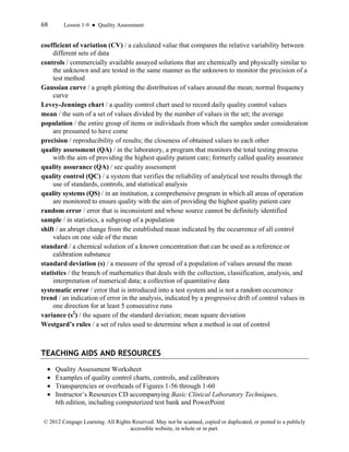 68 Lesson 1-9 ● Quality Assessment
© 2012 Cengage Learning. All Rights Reserved. May not be scanned, copied or duplicated, or posted to a publicly
accessible website, in whole or in part.
coefficient of variation (CV) / a calculated value that compares the relative variability between
different sets of data
controls / commercially available assayed solutions that are chemically and physically similar to
the unknown and are tested in the same manner as the unknown to monitor the precision of a
test method
Gaussian curve / a graph plotting the distribution of values around the mean; normal frequency
curve
Levey-Jennings chart / a quality control chart used to record daily quality control values
mean / the sum of a set of values divided by the number of values in the set; the average
population / the entire group of items or individuals from which the samples under consideration
are presumed to have come
precision / reproducibility of results; the closeness of obtained values to each other
quality assessment (QA) / in the laboratory, a program that monitors the total testing process
with the aim of providing the highest quality patient care; formerly called quality assurance
quality assurance (QA) / see quality assessment
quality control (QC) / a system that verifies the reliability of analytical test results through the
use of standards, controls, and statistical analysis
quality systems (QS) / in an institution, a comprehensive program in which all areas of operation
are monitored to ensure quality with the aim of providing the highest quality patient care
random error / error that is inconsistent and whose source cannot be definitely identified
sample / in statistics, a subgroup of a population
shift / an abrupt change from the established mean indicated by the occurrence of all control
values on one side of the mean
standard / a chemical solution of a known concentration that can be used as a reference or
calibration substance
standard deviation (s) / a measure of the spread of a population of values around the mean
statistics / the branch of mathematics that deals with the collection, classification, analysis, and
interpretation of numerical data; a collection of quantitative data
systematic error / error that is introduced into a test system and is not a random occurrence
trend / an indication of error in the analysis, indicated by a progressive drift of control values in
one direction for at least 5 consecutive runs
variance (s2
) / the square of the standard deviation; mean square deviation
Westgard’s rules / a set of rules used to determine when a method is out of control
TEACHING AIDS AND RESOURCES
• Quality Assessment Worksheet
• Examples of quality control charts, controls, and calibrators
• Transparencies or overheads of Figures 1-56 through 1-60
• Instructor’s Resources CD accompanying Basic Clinical Laboratory Techniques,
6th edition, including computerized test bank and PowerPoint
 