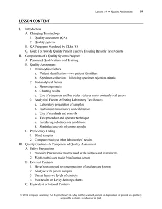 Lesson 1-9 ● Quality Assessment 69
© 2012 Cengage Learning. All Rights Reserved. May not be scanned, copied or duplicated, or posted to a publicly
accessible website, in whole or in part.
LESSON CONTENT
I. Introduction
A. Changing Terminology
1. Quality assessment (QA)
2. Quality systems
B. QA Programs Mandated by CLIA ‘88
C. Goal: To Provide Quality Patient Care by Ensuring Reliable Test Results
II. Components of a Quality Systems Program
A. Personnel Qualifications and Training
B. Quality Assessment
1. Preanalytical factors
a. Patient identification—two patient identifiers
b. Specimen collection—following specimen rejection criteria
2. Postanalytical factors
a. Reporting results
b. Charting results
c. Use of computers and bar codes reduces many postanalytical errors
3. Analytical Factors Affecting Laboratory Test Results
a. Laboratory preparation of samples
b. Instrument maintenance and calibration
c. Use of standards and controls
d. Test procedure and operator technique
e. Interfering substances or conditions
f. Statistical analysis of control results
C. Proficiency Testing
1. Blind samples
2. Compare results to other laboratories’ results
III. Quality Control—A Component of Quality Assessment
A. Safety Precautions
1. Standard Precautions must be used with controls and instruments
2. Most controls are made from human serum
B. External Controls
1. Have been assayed so concentrations of analytes are known
2. Analyze with patient samples
3. Use at least two levels of controls
4. Plot results on Levey-Jennings charts
C. Equivalent or Internal Controls
 