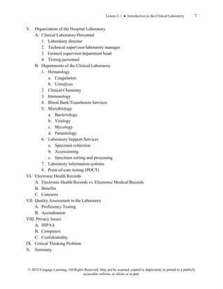 Lesson 1-1 ● Introduction to the Clinical Laboratory 7
© 2012 Cengage Learning. All Rights Reserved. May not be scanned, copied or duplicated, or posted to a publicly
accessible website, in whole or in part.
V. Organization of the Hospital Laboratory
A. Clinical Laboratory Personnel
1. Laboratory director
2. Technical supervisor/laboratory manager
3. General supervisor/department head
4. Testing personnel
B. Departments of the Clinical Laboratory
1. Hematology
a. Coagulation
b. Urinalysis
2. Clinical Chemistry
3. Immunology
4. Blood Bank/Transfusion Services
5. Microbiology
a. Bacteriology
b. Virology
c. Mycology
d. Parasitology
6. Laboratory Support Services
a. Specimen collection
b. Accessioning
c. Specimen sorting and processing
7. Laboratory information systems
8. Point-of-care testing (POCT)
VI. Electronic Health Records
A. Electronic Health Records vs. Electronic Medical Records
B. Benefits
C. Concerns
VII. Quality Assessment in the Laboratory
A. Proficiency Testing
B. Accreditation
VIII. Privacy Issues
A. HIPAA
B. Computers
C. Confidentiality
IX. Critical Thinking Problem
X. Summary
 