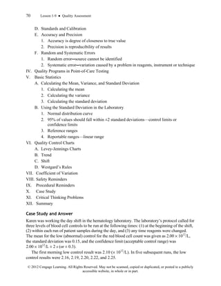 70 Lesson 1-9 ● Quality Assessment
© 2012 Cengage Learning. All Rights Reserved. May not be scanned, copied or duplicated, or posted to a publicly
accessible website, in whole or in part.
D. Standards and Calibration
E. Accuracy and Precision
1. Accuracy is degree of closeness to true value
2. Precision is reproducibility of results
F. Random and Systematic Errors
1. Random error—source cannot be identified
2. Systematic error—variation caused by a problem in reagents, instrument or technique
IV. Quality Programs in Point-of-Care Testing
V. Basic Statistics
A. Calculating the Mean, Variance, and Standard Deviation
1. Calculating the mean
2. Calculating the variance
3. Calculating the standard deviation
B. Using the Standard Deviation in the Laboratory
1. Normal distribution curve
2. 95% of values should fall within ±2 standard deviations—control limits or
confidence limits
3. Reference ranges
4. Reportable ranges—linear range
VI. Quality Control Charts
A. Levey-Jennings Charts
B. Trend
C. Shift
D. Westgard’s Rules
VII. Coefficient of Variation
VIII. Safety Reminders
IX. Procedural Reminders
X. Case Study
XI. Critical Thinking Problems
XII. Summary
Case Study and Answer
Karen was working the day shift in the hematology laboratory. The laboratory’s protocol called for
three levels of blood cell controls to be run at the following times: (1) at the beginning of the shift,
(2) within each run of patient samples during the day, and (3) any time reagents were changed.
The mean for the low (abnormal) control for the red blood cell count was given as 2.00 × 1012
/L,
the standard deviation was 0.15, and the confidence limit (acceptable control range) was
2.00 × 1012
/L ± 2 s (or ± 0.3).
The first morning low control result was 2.10 (× 1012
/L). In five subsequent runs, the low
control results were 2.16, 2.19, 2.20, 2.22, and 2.25.
 