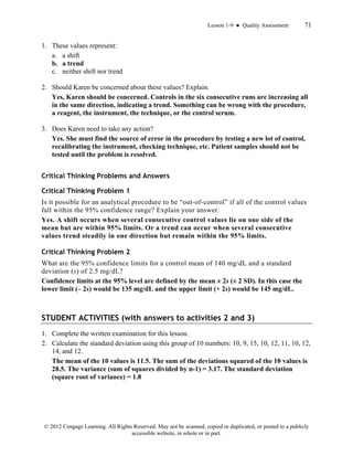 Lesson 1-9 ● Quality Assessment 71
© 2012 Cengage Learning. All Rights Reserved. May not be scanned, copied or duplicated, or posted to a publicly
accessible website, in whole or in part.
1. These values represent:
a. a shift
b. a trend
c. neither shift nor trend
2. Should Karen be concerned about these values? Explain.
Yes, Karen should be concerned. Controls in the six consecutive runs are increasing all
in the same direction, indicating a trend. Something can be wrong with the procedure,
a reagent, the instrument, the technique, or the control serum.
3. Does Karen need to take any action?
Yes. She must find the source of error in the procedure by testing a new lot of control,
recalibrating the instrument, checking technique, etc. Patient samples should not be
tested until the problem is resolved.
Critical Thinking Problems and Answers
Critical Thinking Problem 1
Is it possible for an analytical procedure to be “out-of-control” if all of the control values
fall within the 95% confidence range? Explain your answer.
Yes. A shift occurs when several consecutive control values lie on one side of the
mean but are within 95% limits. Or a trend can occur when several consecutive
values trend steadily in one direction but remain within the 95% limits.
Critical Thinking Problem 2
What are the 95% confidence limits for a control mean of 140 mg/dL and a standard
deviation (s) of 2.5 mg/dL?
Confidence limits at the 95% level are defined by the mean ± 2s (± 2 SD). In this case the
lower limit (– 2s) would be 135 mg/dL and the upper limit (+ 2s) would be 145 mg/dL.
STUDENT ACTIVITIES (with answers to activities 2 and 3)
1. Complete the written examination for this lesson.
2. Calculate the standard deviation using this group of 10 numbers: 10, 9, 15, 10, 12, 11, 10, 12,
14, and 12.
The mean of the 10 values is 11.5. The sum of the deviations squared of the 10 values is
28.5. The variance (sum of squares divided by n-1) = 3.17. The standard deviation
(square root of variance) = 1.8
 