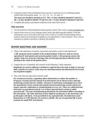 72 Lesson 1-9 ● Quality Assessment
© 2012 Cengage Learning. All Rights Reserved. May not be scanned, copied or duplicated, or posted to a publicly
accessible website, in whole or in part.
3. Using the results of the calculations from activity 2, construct a Levey-Jennings quality
control chart showing the mean, +1s, +2s, +3s, –1s, –2s, and –3s.
The mean bar should be marked at 11.5. The ± 1s bars should be labeled 9.7 and 13.3;
the ± 2s bars should be labeled 7.9 and 15.1; the ± 3s bars should be labeled 6.1 and 16.9.
4. Complete the quality assessment worksheet at the end of this lesson.
Web Activities
1. Use the Internet to find information about quality control. One source is www.westgard.com.
2. Search terms such as Levey-Jennings chart, trend, and shift using the Internet. From the
information in your text and on the web, write a brief set of rules for determining when a
control value for an instrument available in your laboratory is “out of control.” Give a list of
remedies or checks to perform to identify the problem.
REVIEW QUESTIONS AND ANSWERS
1. What is the importance of quality assessment and quality control in the laboratory?
A QC program ensures quality in the analytical phase of the test, such as correct
operation of instruments and accurate patient results. A QA program ensures the
quality of the test, from the ordering of the test through specimen collection to the
posting of the result on the patient chart.
2. Explain the use of standards and controls in the laboratory’s daily operation.
Standards are used to calibrate a method at required intervals, such as daily or once per
shift; controls are used to verify assays by inserting normal and abnormal levels in each
run of patient samples.
3. How and when are equivalent controls used?
For certain test systems, regulations allow laboratories to reduce the number or
frequency of using external controls if an instrument can be shown to have internal
monitoring systems that are reliable. Advances in instrument technologies have led to
the manufacture of test systems that include internal monitoring systems and do not
require operator calibration or standardization at every use. These are called internal,
electronic, or procedural controls. Use of these internal check systems is called
equivalent QC. The type of monitoring performed by the instrument differs according to
the instrument—the color detection system might be monitored, or the electronics can
go through a self-check. To be permitted to use equivalent QC, the laboratory must
demonstrate to CMS that the test system is reliable. The use of equivalent QC is most
common for small POC instruments.
 