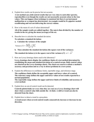 Lesson 1-9 ● Quality Assessment 73
© 2012 Cengage Learning. All Rights Reserved. May not be scanned, copied or duplicated, or posted to a publicly
accessible website, in whole or in part.
4. Explain how results can be precise but not accurate.
A test method can yield control results that are very close to each other (precise,
reproducible) even though the results are not necessarily accurate (close to the true
value). This can happen when technique is consistent but there is an instrument
malfunction or a reagent has deteriorated. An example would be if a pipetter needed
recalibrating and was not delivering the correct volume.
5. How is the mean of a set of values determined?
All of the sample results are added together. The sum is then divided by the number of
results in the set, giving the mean (average) of the set.
6. Describe how to calculate the standard deviation.
To calculate a standard deviation:
a. Calculate the variance of the sample
b. Then calculate the standard deviation (the square root of the variance):
The standard deviation (s) is the square root of the variance (s2
): s = 2
s
7. How are Levey-Jennings charts used in the laboratory?
Levey-Jennings charts display the confidence limits of a test method determined by
establishing the mean and standard deviation of a control serum. Daily control values
are charted on the Levey-Jennings charts. The charts are used to evaluate a method’s
accuracy and precision and as a way to detect problems in a test system.
8. Explain the differences in confidence limits, reportable range, and reference range.
The confidence limits define the acceptable upper and lower values of a control.
The reference range defines the upper and lower values of test results expected in a
normal population.
The reportable range defines the upper and lower limits of reliability and accuracy of
a test method.
9. Explain how an out-of-control result can be detected.
Controls plotted daily (or every time they are run) on a Levey-Jennings chart will
show when a control value falls outside the ±2s limit. A shift or trend can also be
detected from the chart.
10. Explain how to detect a trend in a procedure.
A trend occurs when several control results consecutively increase or decrease in one
direction.
 