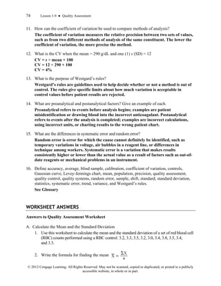 74 Lesson 1-9 ● Quality Assessment
© 2012 Cengage Learning. All Rights Reserved. May not be scanned, copied or duplicated, or posted to a publicly
accessible website, in whole or in part.
11. How can the coefficient of variation be used to compare methods of analysis?
The coefficient of variation measures the relative precision between two sets of values,
such as from two different methods of analysis of the same constituent. The lower the
coefficient of variation, the more precise the method.
12. What is the CV when the mean = 290 g/dL and one (1) s (SD) = 12
CV = s ÷ mean × 100
CV = 12 ÷ 290 × 100
CV = 4%
13. What is the purpose of Westgard’s rules?
Westgard’s rules are guidelines used to help decide whether or not a method is out of
control. The rules give specific limits about how much variation is acceptable in
control values before patient results are rejected.
14. What are preanalytical and postanalytical factors? Give an example of each.
Preanalytical refers to events before analysis begins; examples are patient
misidentification or drawing blood into the incorrect anticoagulant. Postanalytical
refers to events after the analysis is completed; examples are incorrect calculations,
using incorrect units, or charting results to the wrong patient chart.
15. What are the differences in systematic error and random error?
Random error is error for which the cause cannot definitely be identified, such as
temporary variations in voltage, air bubbles in a reagent line, or differences in
technique among workers. Systematic error is a variation that makes results
consistently higher or lower than the actual value as a result of factors such as out-of-
date reagents or mechanical problems in an instrument.
16. Define accuracy, average, blind sample, calibration, coefficient of variation, controls,
Gaussian curve, Levey-Jennings chart, mean, population, precision, quality assessment,
quality control, quality systems, random error, sample, shift, standard, standard deviation,
statistics, systematic error, trend, variance, and Westgard’s rules.
See Glossary
WORKSHEET ANSWERS
Answers to Quality Assessment Worksheet
A. Calculate the Mean and the Standard Deviation
1. Use this worksheet to calculate the mean and the standard deviation of a set of red blood cell
(RBC) counts performed using a RBC control: 3.2, 3.3, 3.5, 3.2, 3.0, 3.4, 3.8, 3.5, 3.4,
and 3.3.
2. Write the formula for finding the mean
 