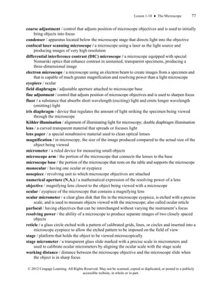 Lesson 1-10 ● The Microscope 77
© 2012 Cengage Learning. All Rights Reserved. May not be scanned, copied or duplicated, or posted to a publicly
accessible website, in whole or in part.
coarse adjustment / control that adjusts position of microscope objectives and is used to initially
bring objects into focus
condenser / apparatus located below the microscope stage that directs light into the objective
confocal laser scanning microscope / a microscope using a laser as the light source and
producing images of very high resolution
differential interference contrast (DIC) microscope / a microscope equipped with special
Nomarski optics that enhance contrast in unstained, transparent specimens, producing a
three-dimensional image
electron microscope / a microscope using an electron beam to create images from a specimen and
that is capable of much greater magnification and resolving power than a light microscope
eyepiece / ocular
field diaphragm / adjustable aperture attached to microscope base
fine adjustment / control that adjusts position of microscope objectives and is used to sharpen focus
fluor / a substance that absorbs short wavelength (exciting) light and emits longer wavelength
(emitting) light
iris diaphragm / device that regulates the amount of light striking the specimen being viewed
through the microscope
Köhler illumination / alignment of illuminating light for microscopy; double diaphragm illumination
lens / a curved transparent material that spreads or focuses light
lens paper / a special nonabrasive material used to clean optical lenses
magnification / in microscopy, the size of the image produced compared to the actual size of the
object being viewed
micrometer / a ruled device for measuring small objects
microscope arm / the portion of the microscope that connects the lenses to the base
microscope base / the portion of the microscope that rests on the table and supports the microscope
monocular / having one ocular or eyepiece
nosepiece / revolving unit to which microscope objectives are attached
numerical aperture (N.A.) / a mathematical expression of the resolving power of a lens
objective / magnifying lens closest to the object being viewed with a microscope
ocular / eyepiece of the microscope that contains a magnifying lens
ocular micrometer / a clear glass disk that fits in the microscope eyepiece, is etched with a precise
scale, and is used to measure objects viewed with the microscope; also called ocular reticle
parfocal / having objectives that can be interchanged without varying the instrument’s focus
resolving power / the ability of a microscope to produce separate images of two closely spaced
objects
reticle / a glass circle etched with a pattern of calibrated grids, lines, or circles and inserted into a
microscope eyepiece to allow the etched pattern to be imposed on the field of view
stage / platform that holds the object to be viewed microscopically
stage micrometer / a transparent glass slide marked with a precise scale in micrometers and
used to calibrate ocular micrometers by aligning the ocular scale with the stage scale
working distance / distance between the microscope objective and the microscope slide when
the object is in sharp focus
 