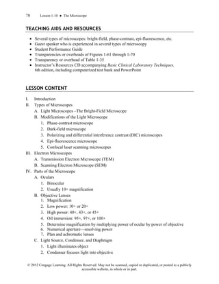 78 Lesson 1-10 ● The Microscope
© 2012 Cengage Learning. All Rights Reserved. May not be scanned, copied or duplicated, or posted to a publicly
accessible website, in whole or in part.
TEACHING AIDS AND RESOURCES
• Several types of microscopes: bright-field, phase-contrast, epi-fluorescence, etc.
• Guest speaker who is experienced in several types of microscopy
• Student Performance Guide
• Transparencies or overheads of Figures 1-61 through 1-70
• Transparency or overhead of Table 1-35
• Instructor’s Resources CD accompanying Basic Clinical Laboratory Techniques,
6th edition, including computerized test bank and PowerPoint
LESSON CONTENT
I. Introduction
II. Types of Microscopes
A. Light Microscopes –The Bright-Field Microscope
B. Modifications of the Light Microscope
1. Phase-contrast microscope
2. Dark-field microscope
3. Polarizing and differential interference contrast (DIC) microscopes
4. Epi-fluorescence microscope
5. Confocal laser scanning microscopes
III. Electron Microscopes
A. Transmission Electron Microscope (TEM)
B. Scanning Electron Microscope (SEM)
IV. Parts of the Microscope
A. Oculars
1. Binocular
2. Usually 10× magnification
B. Objective Lenses
1. Magnification
2. Low power: 10× or 20×
3. High power: 40×, 43×, or 45×
4. Oil immersion: 95×, 97×, or 100×
5. Determine magnification by multiplying power of ocular by power of objective
6. Numerical aperture—resolving power
7. Plan and achromatic lenses
C. Light Source, Condenser, and Diaphragm
1. Light illuminates object
2. Condenser focuses light into objective
 