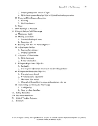 Lesson 1-10 ● The Microscope 79
© 2012 Cengage Learning. All Rights Reserved. May not be scanned, copied or duplicated, or posted to a publicly
accessible website, in whole or in part.
3. Diaphragm regulates amount of light
4. Field diaphragm used to align light in Köhler illumination procedure
D. Coarse and Fine Focus Adjustments
1. Focusing
2. Working distance
E. Stage
V. How the Image Is Produced
VI. Using the Bright-Field Microscope
A. Microscope Safety
B. Quality Assessment
1. Care and cleaning of lenses
2. Immersion oil
C. Focusing with the Low-Power Objective
D. Adjusting the Oculars
1. Interpupillary distance
2. Dioptic adjustment
E. Alignment of illumination
1. Field diaphragm
2. Köhler illumination
F. Using the High-Power Objective
1. Parfocality
2. Use only fine adjustment because of small working distance
G. Using the Oil-Immersion Objective
1. Use only immersion oil
2. Never use coarse adjustment
3. Maximum light needed
4. Clean all oil from objective, stage, and condenser after use
H. Transporting and Storing the Microscope
1. Avoid jarring
2. Store in a dust-free place
VII. Safety Reminders
VIII. Procedural Reminders
IX. Critical Thinking Problems
X. Summary
 