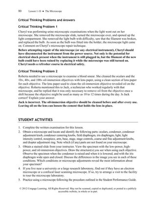 80 Lesson 1-10 ● The Microscope
© 2012 Cengage Learning. All Rights Reserved. May not be scanned, copied or duplicated, or posted to a publicly
accessible website, in whole or in part.
Critical Thinking Problems and Answers
Critical Thinking Problem 1
Cheryl was performing urine microscopic examinations when the light went out on her
microscope. She removed the microscope slide, turned the microscope over, and opened up the
light compartment. She removed the light bulb with difficulty, saw that the filament was broken,
and replaced the bulb. As soon as the bulb was fitted into the holder, the microscope light came
on. Comment on Cheryl’s microscope repair technique.
Before attempting repair of the microscope (or any electrical instrument), Cheryl should
have disconnected the instrument from the power source. Not only is the potential for
electrical shock present when the instrument is still plugged in, but the filament of the new
bulb could have been ruined by replacing it while the microscope was still turned on.
Cheryl needs a refresher course in electrical safety.
Critical Thinking Problem 2
Roberta needed to use a microscope to examine a blood smear. She cleaned the oculars and the
10×, 40×, and 100× oil-immersion objectives with lens paper, using a clean section of lens paper
for each objective. The lens paper used to clean the oil-immersion objective revealed oil on the
objective. Roberta mentioned this to Jack, a technician who worked regularly with that
microscope, and he replied that it was only necessary to remove oil from the objective once a
shift because the objective might be used as many as 10 to 12 times during the day. Is Jack
correct? Explain your answer.
Jack is incorrect. The oil-immersion objective should be cleaned before and after every use.
Leaving oil on the lens can loosen the cement that holds the lens in place.
STUDENT ACTIVITIES
1. Complete the written examination for this lesson.
2. Obtain a microscope and locate and identify the following parts: oculars, condenser, condenser
adjustment knob, condenser centering knobs, field diaphragm, iris diaphragm, light, light
intensity control, nosepiece, arm, base, stage, stage controls, coarse and fine adjustment knobs,
and diopter adjustment ring. Note which (if any) parts are not found on your microscope.
3. Obtain a stained slide from your instructor. View the specimen with the low-power, high-
power, and oil-immersion objectives. Draw the structure(s) you see when using each objective.
Observe the specimen when the condenser is raised and when it is lowered, and with the iris
diaphragm wide open and closed. Discuss the differences in the image you see in each of these
conditions. Which conditions or microscope adjustments reveal the most information about
your specimen?
4. If you live near a university or a large research laboratory, find out if they have an electron
microscope or a confocal laser scanning microscope. If so, try to arrange a visit to the facility
to tour the microscope laboratory.
5. Practice using a microscope following the procedure outlined in the Student Performance Guide.
 