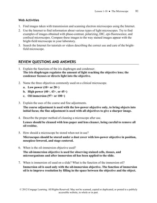 Lesson 1-10 ● The Microscope 81
© 2012 Cengage Learning. All Rights Reserved. May not be scanned, copied or duplicated, or posted to a publicly
accessible website, in whole or in part.
Web Activities
1. Find images taken with transmission and scanning electron microscopes using the Internet.
2. Use the Internet to find information about various types of light microscopes. Try to find
examples of images obtained with phase-contrast, polarizing, DIC, epi-fluorescence, and
confocal microscopes. Compare these images to the way stained images appear with the
bright-field microscope in your laboratory.
3. Search the Internet for tutorials or videos describing the correct use and care of the bright-
field microscope.
REVIEW QUESTIONS AND ANSWERS
1. Explain the functions of the iris diaphragm and condenser.
The iris diaphragm regulates the amount of light reaching the objective lens; the
condenser focuses or directs light into the objective.
2. Name the three objectives commonly used on a clinical microscope.
a. Low power (10× or 20×)
b. High power (40×, 43×, or 45×)
c. Oil immersion (97× or 100×)
3. Explain the uses of the coarse and fine adjustments.
The coarse adjustment is used with the low-power objective only, to bring objects into
initial focus; the fine adjustment is used with all objectives to give a sharper image.
4. Describe the proper method of cleaning a microscope after use.
Lenses should be cleaned with lens paper and lens cleaner, being careful to remove all
oil residue.
5. How should a microscope be stored when not in use?
Microscopes should be stored under a dust cover with low-power objective in position,
nosepiece lowered, and stage centered.
6. When is the oil-immersion objective used?
The oil-immersion objective is used for observing stained cells, tissues, and
microorganisms and after immersion oil has been applied to the slide.
7. When is immersion oil used on a slide? What is the function of the immersion oil?
Immersion oil is used only with the oil-immersion objective. The function of immersion
oil is to improve resolution by filling in the space between the objective and the object.
 