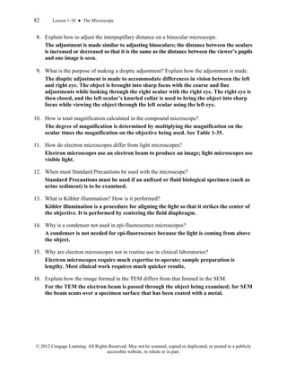 82 Lesson 1-10 ● The Microscope
© 2012 Cengage Learning. All Rights Reserved. May not be scanned, copied or duplicated, or posted to a publicly
accessible website, in whole or in part.
8. Explain how to adjust the interpupillary distance on a binocular microscope.
The adjustment is made similar to adjusting binoculars; the distance between the oculars
is increased or decreased so that it is the same as the distance between the viewer’s pupils
and one image is seen.
9. What is the purpose of making a dioptic adjustment? Explain how the adjustment is made.
The dioptic adjustment is made to accommodate differences in vision between the left
and right eye. The object is brought into sharp focus with the coarse and fine
adjustments while looking through the right ocular with the right eye. The right eye is
then closed, and the left ocular’s knurled collar is used to bring the object into sharp
focus while viewing the object through the left ocular using the left eye.
10. How is total magnification calculated in the compound microscope?
The degree of magnification is determined by multiplying the magnification on the
ocular times the magnification on the objective being used. See Table 1-35.
11. How do electron microscopes differ from light microscopes?
Electron microscopes use an electron beam to produce an image; light microscopes use
visible light.
12. When must Standard Precautions be used with the microscope?
Standard Precautions must be used if an unfixed or fluid biological specimen (such as
urine sediment) is to be examined.
13. What is Köhler illumination? How is it performed?
Köhler illumination is a procedure for aligning the light so that it strikes the center of
the objective. It is performed by centering the field diaphragm.
14. Why is a condenser not used in epi-fluorescence microscopes?
A condenser is not needed for epi-fluorescence because the light is coming from above
the object.
15. Why are electron microscopes not in routine use in clinical laboratories?
Electron microscopes require much expertise to operate; sample preparation is
lengthy. Most clinical work requires much quicker results.
16. Explain how the image formed in the TEM differs from that formed in the SEM.
For the TEM the electron beam is passed through the object being examined; for SEM
the beam scans over a specimen surface that has been coated with a metal.
 