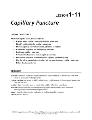 © 2012 Cengage Learning. All Rights Reserved. May not be scanned, copied or duplicated, or posted to a publicly
accessible website, in whole or in part.
LESSON 1-11
Capillary Puncture
LESSON OBJECTIVES
After studying this lesson, the student will:
• Explain why a capillary puncture might be performed.
• Identify suitable sites for capillary punctures.
• Discuss capillary puncture in infants, children, and adults.
• Choose and prepare a site for capillary puncture.
• Perform a capillary puncture.
• Collect a blood specimen from a capillary puncture.
• Discuss how collection procedure affects capillary specimen quality.
• List the safety precautions to be observed when performing a capillary puncture.
• Define the glossary terms.
GLOSSARY
capillary / a minute blood vessel that connects the smallest arteries to the smallest veins and
serves as an oxygen exchange vessel
capillary action / the action by which a fluid enters a tube because of the attraction between the
fluid and the tube
capillary tube / a slender glass or plastic tube used for laboratory procedures
heparin / an anticoagulant used therapeutically to prevent thrombosis; also used as an
anticoagulant in certain laboratory procedures
lancet / a sterile, sharp-pointed blade used to perform a capillary puncture
lateral / toward the side
 