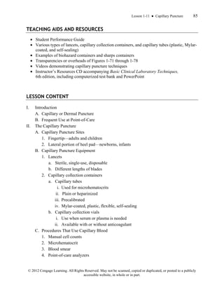 Lesson 1-11 ● Capillary Puncture 85
© 2012 Cengage Learning. All Rights Reserved. May not be scanned, copied or duplicated, or posted to a publicly
accessible website, in whole or in part.
TEACHING AIDS AND RESOURCES
• Student Performance Guide
• Various types of lancets, capillary collection containers, and capillary tubes (plastic, Mylar-
coated, and self-sealing)
• Examples of biohazard containers and sharps containers
• Transparencies or overheads of Figures 1-71 through 1-78
• Videos demonstrating capillary puncture techniques
• Instructor’s Resources CD accompanying Basic Clinical Laboratory Techniques,
6th edition, including computerized test bank and PowerPoint
LESSON CONTENT
I. Introduction
A. Capillary or Dermal Puncture
B. Frequent Use at Point-of-Care
II. The Capillary Puncture
A. Capillary Puncture Sites
1. Fingertip—adults and children
2. Lateral portion of heel pad—newborns, infants
B. Capillary Puncture Equipment
1. Lancets
a. Sterile, single-use, disposable
b. Different lengths of blades
2. Capillary collection containers
a. Capillary tubes
i. Used for microhematocrits
ii. Plain or heparinized
iii. Precalibrated
iv. Mylar-coated, plastic, flexible, self-sealing
b. Capillary collection vials
i. Use when serum or plasma is needed
ii. Available with or without anticoagulant
C. Procedures That Use Capillary Blood
1. Manual cell counts
2. Microhematocrit
3. Blood smear
4. Point-of-care analyzers
 