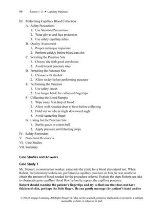 86 Lesson 1-11 ● Capillary Puncture
© 2012 Cengage Learning. All Rights Reserved. May not be scanned, copied or duplicated, or posted to a publicly
accessible website, in whole or in part.
III. Performing Capillary Blood Collection
A. Safety Precautions
1. Use Standard Precautions
2. Wear gloves and face protection
3. Use safety capillary tubes
B. Quality Assessment
1. Proper technique important
2. Perform quickly before blood can clot
C. Selecting the Puncture Site
1. Choose site with good circulation
2. Avoid recent puncture sites
D. Preparing the Puncture Site
1. Cleanse with alcohol
2. Allow to dry before performing puncture
E. Performing the Puncture
1. Use safety lancet
2. Use longer blade for calloused fingertips
F. Collecting the Blood Sample
1. Wipe away first drop of blood
2. Allow well-rounded drop to form before collecting
3. Hold vial or tube at slight downward angle
4. Avoid squeezing finger
G. Caring for the Puncture Site
1. Sterile gauze or cotton ball
2. Apply pressure until bleeding stops
IV. Safety Reminders
V. Procedural Reminders
VI. Case Studies
VII. Summary
Case Studies and Answers
Case Study 1
Mr. Stewart, a construction worker, came into the clinic for a blood cholesterol test. When
Robert, the laboratory technician, performed a capillary puncture on him, he was unable to
obtain the amount of blood needed for the procedure ordered. Explain the steps Robert can take
to obtain adequate capillary blood flow before he repeats the capillary puncture.
Robert should examine the patient’s fingertips and try to find one that does not have
thickened skin, perhaps the little finger. He can gently massage the patient’s hand and/or
 