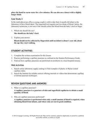 Lesson 1-11 ● Capillary Puncture 87
© 2012 Cengage Learning. All Rights Reserved. May not be scanned, copied or duplicated, or posted to a publicly
accessible website, in whole or in part.
place the hand in warm water for a few minutes. He can also use a lancet with a slightly
longer blade.
Case Study 2
In the multi-physician office a young couple is told to take their 4-month-old infant to the
laboratory to have blood taken. The requested test requires just two drops of blood. Jackie, the
laboratory technician, is not sure if she should collect the blood from the baby’s heel or finger.
1. Which site should she use?
She should use the baby’s heel.
2. Explain your answer.
Blood should not be collected by fingerstick until an infant is about 1 year old, about
the age they start walking.
STUDENT ACTIVITIES
1. Complete the written examination for this lesson.
2. Practice performing a capillary puncture as outlined on the Student Performance Guide.
3. Find out how capillary punctures are performed on newborns in a local hospital nursery.
Web Activities
1. Search online laboratory supply catalogs to find examples of plastic or Mylar-coated
capillary tubes.
2. Search the Internet for reliable sources offering tutorials or videos that demonstrate capillary
or dermal puncture techniques.
REVIEW QUESTIONS AND ANSWERS
1. What is a capillary puncture?
A capillary puncture is a puncture of skin and superficial capillaries to obtain a small
quantity of blood.
2. Why are capillary punctures performed?
A capillary puncture is performed when only a small amount of blood is required, when
obtaining blood from infants, and when veins are not in good condition.
 