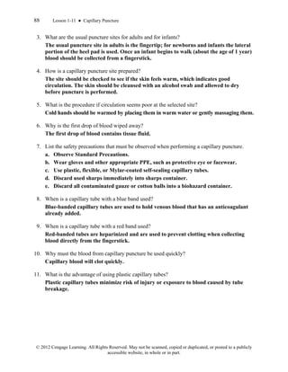 88 Lesson 1-11 ● Capillary Puncture
© 2012 Cengage Learning. All Rights Reserved. May not be scanned, copied or duplicated, or posted to a publicly
accessible website, in whole or in part.
3. What are the usual puncture sites for adults and for infants?
The usual puncture site in adults is the fingertip; for newborns and infants the lateral
portion of the heel pad is used. Once an infant begins to walk (about the age of 1 year)
blood should be collected from a fingerstick.
4. How is a capillary puncture site prepared?
The site should be checked to see if the skin feels warm, which indicates good
circulation. The skin should be cleansed with an alcohol swab and allowed to dry
before puncture is performed.
5. What is the procedure if circulation seems poor at the selected site?
Cold hands should be warmed by placing them in warm water or gently massaging them.
6. Why is the first drop of blood wiped away?
The first drop of blood contains tissue fluid.
7. List the safety precautions that must be observed when performing a capillary puncture.
a. Observe Standard Precautions.
b. Wear gloves and other appropriate PPE, such as protective eye or facewear.
c. Use plastic, flexible, or Mylar-coated self-sealing capillary tubes.
d. Discard used sharps immediately into sharps container.
e. Discard all contaminated gauze or cotton balls into a biohazard container.
8. When is a capillary tube with a blue band used?
Blue-banded capillary tubes are used to hold venous blood that has an anticoagulant
already added.
9. When is a capillary tube with a red band used?
Red-banded tubes are heparinized and are used to prevent clotting when collecting
blood directly from the fingerstick.
10. Why must the blood from capillary puncture be used quickly?
Capillary blood will clot quickly.
11. What is the advantage of using plastic capillary tubes?
Plastic capillary tubes minimize risk of injury or exposure to blood caused by tube
breakage.
 