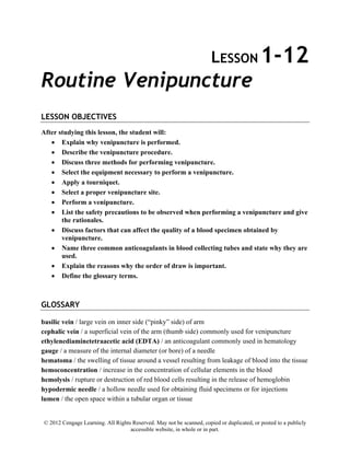 © 2012 Cengage Learning. All Rights Reserved. May not be scanned, copied or duplicated, or posted to a publicly
accessible website, in whole or in part.
LESSON 1-12
Routine Venipuncture
LESSON OBJECTIVES
After studying this lesson, the student will:
• Explain why venipuncture is performed.
• Describe the venipuncture procedure.
• Discuss three methods for performing venipuncture.
• Select the equipment necessary to perform a venipuncture.
• Apply a tourniquet.
• Select a proper venipuncture site.
• Perform a venipuncture.
• List the safety precautions to be observed when performing a venipuncture and give
the rationales.
• Discuss factors that can affect the quality of a blood specimen obtained by
venipuncture.
• Name three common anticoagulants in blood collecting tubes and state why they are
used.
• Explain the reasons why the order of draw is important.
• Define the glossary terms.
GLOSSARY
basilic vein / large vein on inner side (“pinky” side) of arm
cephalic vein / a superficial vein of the arm (thumb side) commonly used for venipuncture
ethylenediaminetetraacetic acid (EDTA) / an anticoagulant commonly used in hematology
gauge / a measure of the internal diameter (or bore) of a needle
hematoma / the swelling of tissue around a vessel resulting from leakage of blood into the tissue
hemoconcentration / increase in the concentration of cellular elements in the blood
hemolysis / rupture or destruction of red blood cells resulting in the release of hemoglobin
hypodermic needle / a hollow needle used for obtaining fluid specimens or for injections
lumen / the open space within a tubular organ or tissue
 
