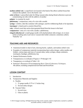 Lesson 1-12 ● Routine Venipuncture 91
© 2012 Cengage Learning. All Rights Reserved. May not be scanned, copied or duplicated, or posted to a publicly
accessible website, in whole or in part.
median cubital vein / a superficial vein located in the bend of the elbow (cubital fossa) that
connects the cephalic vein to the basilic vein
order of draw / a prescribed order for filling vacuum tubes during blood collection to prevent
contaminating one tube with the additive of another
palpate / to examine by touch
phlebotomy / venipuncture; entry of a vein with a needle
syringe / a hollow, tube-like container with a plunger, used for withdrawing fluids or for injections
tourniquet / a band used to constrict blood flow
vein / a blood vessel that carries deoxygenated blood from the tissues to the heart
venipuncture / entry of a vein with a needle; a phlebotomy
winged collection set/ a small-gauge needle with attached plastic tabs (wings), six or more
inches of tubing and a Luer-Lok or vacuum tube holder connector; sometimes called a
“butterfly” set
TEACHING AIDS AND RESOURCES
• Anatomical model or chart of arm, showing basilic, cephalic, and median cubital veins
• Examples of venipuncture materials incorporating latest safety designs: safety needles and
holders, various types and sizes of vacuum tubes, safety syringes, sharps containers,
tourniquets, bandages, phlebotomy tray
• Student Performance Guides
• Transparencies or overheads of Figures 1-79 through 1-92
• Transparency or overhead of Table 1-36
• Instructor’s Resources CD accompanying Basic Clinical Laboratory Techniques,
6th edition, including computerized test bank and PowerPoint
LESSON CONTENT
I. Introduction
II. Venipuncture Materials and Supplies
A. Needles
1. 21-gauge needle, 0.75 to 1.5 inches long
2. Several safety designs
B. Vacuum Tubes
1. Several sizes
2. Glass or plastic
 
