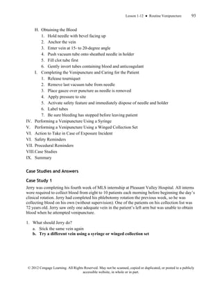 Lesson 1-12 ● Routine Venipuncture 93
© 2012 Cengage Learning. All Rights Reserved. May not be scanned, copied or duplicated, or posted to a publicly
accessible website, in whole or in part.
H. Obtaining the Blood
1. Hold needle with bevel facing up
2. Anchor the vein
3. Enter vein at 15- to 20-degree angle
4. Push vacuum tube onto sheathed needle in holder
5. Fill clot tube first
6. Gently invert tubes containing blood and anticoagulant
I. Completing the Venipuncture and Caring for the Patient
1. Release tourniquet
2. Remove last vacuum tube from needle
3. Place gauze over puncture as needle is removed
4. Apply pressure to site
5. Activate safety feature and immediately dispose of needle and holder
6. Label tubes
7. Be sure bleeding has stopped before leaving patient
IV. Performing a Venipuncture Using a Syringe
V. Performing a Venipuncture Using a Winged Collection Set
VI. Action to Take in Case of Exposure Incident
VI. Safety Reminders
VII. Procedural Reminders
VIII.Case Studies
IX. Summary
Case Studies and Answers
Case Study 1
Jerry was completing his fourth week of MLS internship at Pleasant Valley Hospital. All interns
were required to collect blood from eight to 10 patients each morning before beginning the day’s
clinical rotation. Jerry had completed his phlebotomy rotation the previous week, so he was
collecting blood on his own (without supervision). One of the patients on his collection list was
72 years old. Jerry saw only one adequate vein in the patient’s left arm but was unable to obtain
blood when he attempted venipuncture.
1. What should Jerry do?
a. Stick the same vein again
b. Try a different vein using a syringe or winged collection set
 