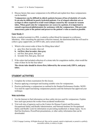 94 Lesson 1-12 ● Routine Venipuncture
© 2012 Cengage Learning. All Rights Reserved. May not be scanned, copied or duplicated, or posted to a publicly
accessible website, in whole or in part.
2. Discuss factors that cause venipuncture to be difficult and explain how these venipunctures
can be handled.
Venipuncture can be difficult in elderly patients because of loss of elasticity of vessels.
It can also be difficult in poorly hydrated patients. Use of winged collection sets or
syringes is often required to avoid vessel collapse caused by the vacuum in vacuum
tubes. When good veins for venipuncture are scarce in a patient, it is important to
consult experienced phlebotomists for assistance with the venipuncture. This prevents
unnecessary pain to the patient and preserves the patient’s veins as much as possible.
Case Study 2
Katie, a medical assistant in a POL, is asked to collect blood for transport to a reference
laboratory. After consulting the specimen collection manual, she determined that she will need to
collect a gray-capped tube, an EDTA tube, and a serum (red) tube.
1. Which is the correct order of draw for filling these tubes?
a. gray first, then lavender, then red
b. red first, then lavender, then gray
c. red first, then green, then gray
d. lavender first, then gray, then red
2. If the orders had included collection of a citrate tube for coagulation studies, what would the
order of draw be for the four tubes?
The citrate tube should be drawn first, followed by the serum (red), EDTA, and gray
tubes.
STUDENT ACTIVITIES
1. Complete the written examination for this lesson.
2. Practice applying a tourniquet and locating suitable veins for venipuncture.
3. Practice performing a venipuncture as outlined in the Student Performance Guides. NOTE:
You must be supervised during venipuncture practice until the Instructor has approved your
technique.
Web Activities
1. Use the Internet to find information on three safety devices used for venipuncture. Explain
how each type protects the worker from accidental needlesticks.
2. Visit web sites of agencies such as the Centers for Disease Control and Prevention,
Occupational Safety and Health Administration, and National Institute for Occupational
Safety and Health. Look for information on preventing needlestick or sharps injury. Try to
find free brochures, PowerPoint presentations, or other safety information that can be
downloaded.
 