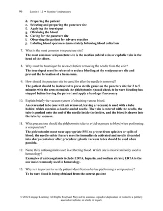 96 Lesson 1-12 ● Routine Venipuncture
© 2012 Cengage Learning. All Rights Reserved. May not be scanned, copied or duplicated, or posted to a publicly
accessible website, in whole or in part.
d. Preparing the patient
e. Selecting and preparing the puncture site
f. Applying the tourniquet
g. Obtaining the blood
h. Caring for the puncture site
i. Observing the patient for adverse reaction
j. Labeling blood specimens immediately following blood collection
7. What is the most common venipuncture site?
The most common venipuncture site is the median cubital vein or cephalic vein in the
bend of the elbow.
8. Why must the tourniquet be released before removing the needle from the vein?
The tourniquet must be released to reduce bleeding at the venipuncture site and
prevent the formation of a hematoma.
9. How should the puncture site be cared for after the needle is removed?
The patient should be instructed to press sterile gauze on the puncture site for 2 to 5
minutes with the arm extended; the phlebotomist should check to be sure bleeding has
stopped before leaving the patient and apply a bandage if necessary.
10. Explain briefly the vacuum system of obtaining venous blood.
An evacuated tube (one with air removed, leaving a vacuum) is used with a tube
holder, which contains a double-ended needle. The vein is entered with the needle, the
tube is pushed onto the end of the needle inside the holder, and the blood is drawn into
the tube by vacuum.
11. What precautions should the phlebotomist take to avoid exposure to blood when performing
a venipuncture?
The phlebotomist must wear appropriate PPE to protect from splashes or spills of
blood; the needle safety feature must be immediately activated and needle discarded
into sharps container after procedure; plastic vacuum tubes should be used when
possible.
12. Name three anticoagulants used in collecting blood. Which one is most commonly used in
hematology?
Examples of anticoagulants include EDTA, heparin, and sodium citrate; EDTA is the
one most commonly used in hematology.
13. Why is it important to verify patient identification before performing a venipuncture?
To be sure blood is being obtained from the correct patient
 