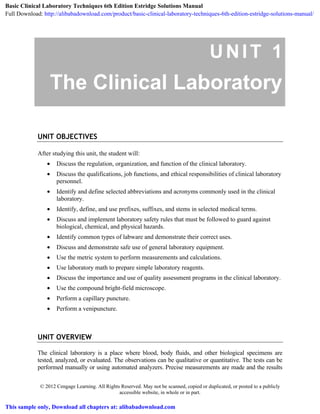 © 2012 Cengage Learning. All Rights Reserved. May not be scanned, copied or duplicated, or posted to a publicly
accessible website, in whole or in part.
UNIT 1
The Clinical Laboratory
UNIT OBJECTIVES
After studying this unit, the student will:
• Discuss the regulation, organization, and function of the clinical laboratory.
• Discuss the qualifications, job functions, and ethical responsibilities of clinical laboratory
personnel.
• Identify and define selected abbreviations and acronyms commonly used in the clinical
laboratory.
• Identify, define, and use prefixes, suffixes, and stems in selected medical terms.
• Discuss and implement laboratory safety rules that must be followed to guard against
biological, chemical, and physical hazards.
• Identify common types of labware and demonstrate their correct uses.
• Discuss and demonstrate safe use of general laboratory equipment.
• Use the metric system to perform measurements and calculations.
• Use laboratory math to prepare simple laboratory reagents.
• Discuss the importance and use of quality assessment programs in the clinical laboratory.
• Use the compound bright-field microscope.
• Perform a capillary puncture.
• Perform a venipuncture.
UNIT OVERVIEW
The clinical laboratory is a place where blood, body fluids, and other biological specimens are
tested, analyzed, or evaluated. The observations can be qualitative or quantitative. The tests can be
performed manually or using automated analyzers. Precise measurements are made and the results
Basic Clinical Laboratory Techniques 6th Edition Estridge Solutions Manual
Full Download: http://alibabadownload.com/product/basic-clinical-laboratory-techniques-6th-edition-estridge-solutions-manual/
This sample only, Download all chapters at: alibabadownload.com
 