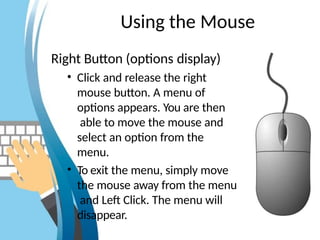 Using the Mouse
Right Button (options display)
• Click and release the right
mouse button. A menu of
options appears. You are then
able to move the mouse and
select an option from the
menu.
• To exit the menu, simply move
the mouse away from the menu
and Left Click. The menu will
disappear.
 