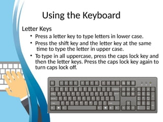 Using the Keyboard
Letter Keys
• Press a letter key to type letters in lower case.
• Press the shift key and the letter key at the same
time to type the letter in upper case.
• To type in all uppercase, press the caps lock key and
then the letter keys. Press the caps lock key again to
turn caps lock off.
 
