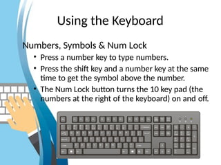 Using the Keyboard
Numbers, Symbols & Num Lock
• Press a number key to type numbers.
• Press the shift key and a number key at the same
time to get the symbol above the number.
• The Num Lock button turns the 10 key pad (the
numbers at the right of the keyboard) on and off.
 