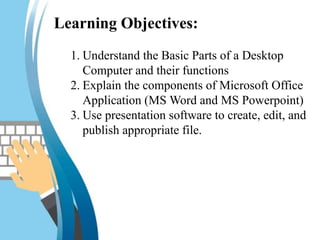 Learning Objectives:
1. Understand the Basic Parts of a Desktop
Computer and their functions
2. Explain the components of Microsoft Office
Application (MS Word and MS Powerpoint)
3. Use presentation software to create, edit, and
publish appropriate file.
 