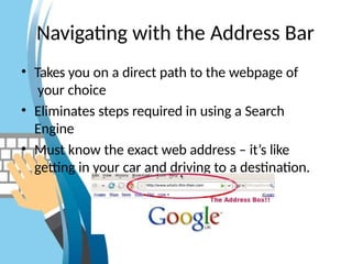 Navigating with the Address Bar
• Takes you on a direct path to the webpage of
your choice
• Eliminates steps required in using a Search
Engine
• Must know the exact web address – it’s like
getting in your car and driving to a destination.
 
