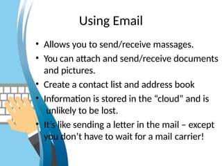 Using Email
• Allows you to send/receive massages.
• You can attach and send/receive documents
and pictures.
• Create a contact list and address book
• Information is stored in the “cloud” and is
unlikely to be lost.
• It’s like sending a letter in the mail – except
you don’t have to wait for a mail carrier!
 